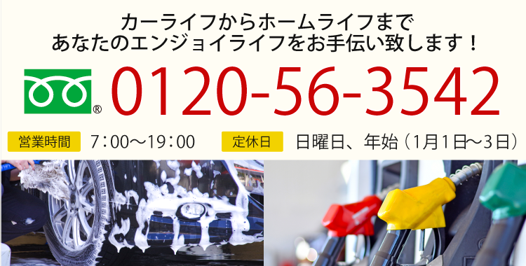 カーライフからホームライフまで あなたのエンジョイライフをお手伝い致します！ TEL:0120-56-3542 営業時間：7:00～19:00 休業日：日曜日・年始（1月1日～3日）
